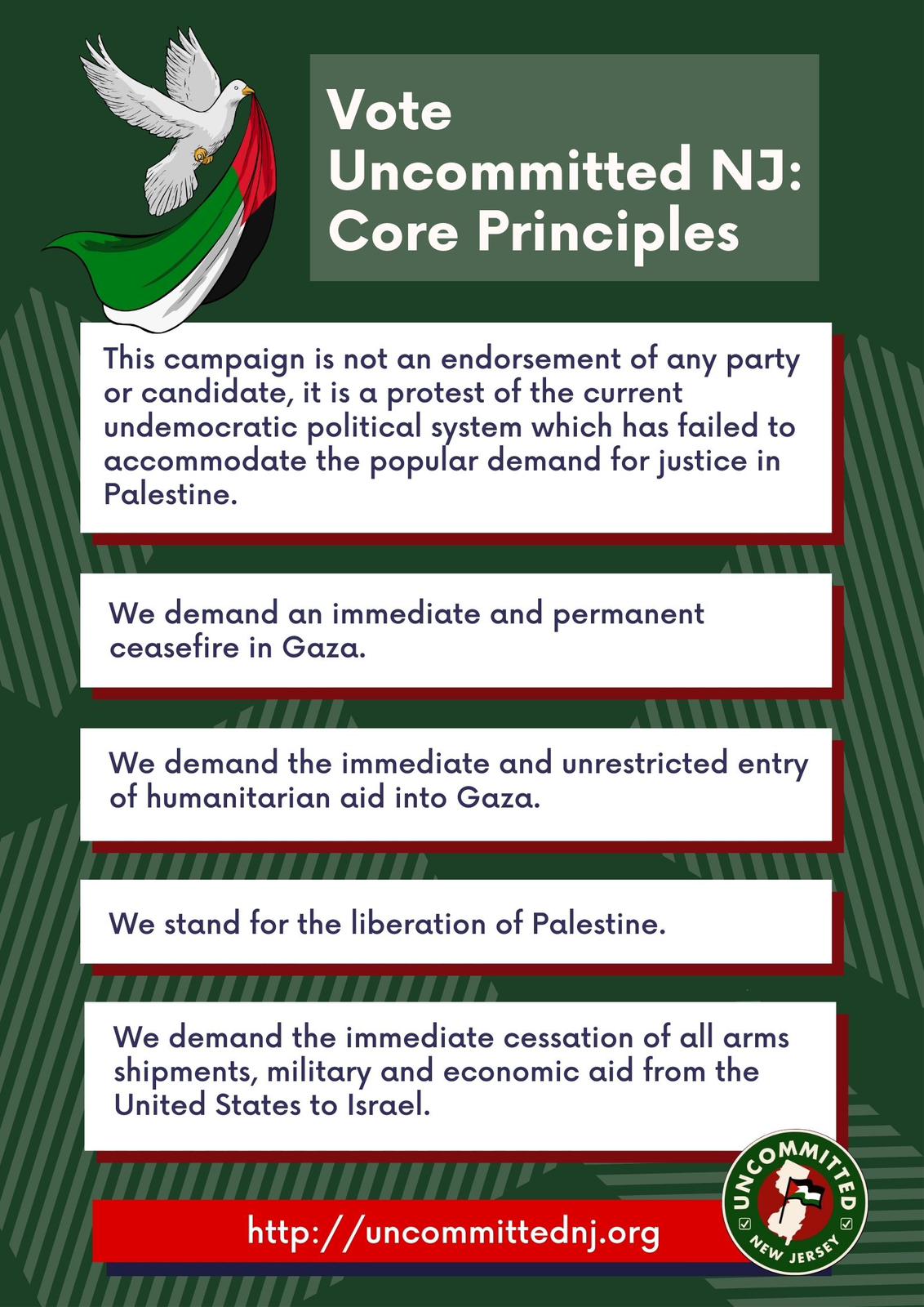 Vote Uncommitted NJ core principles.
This campaign is not an endorsement of any party or candidate, it is a protest
of the current undemocratic political system which has failed to accomodate the
popular demand for justice in Palestine. We demand an immediate and permanent
ceasefire in Gaza. We demand the immediate and unrestricted entry of
humanitarian aid into Gaza. We stand for the liberation of Palestine