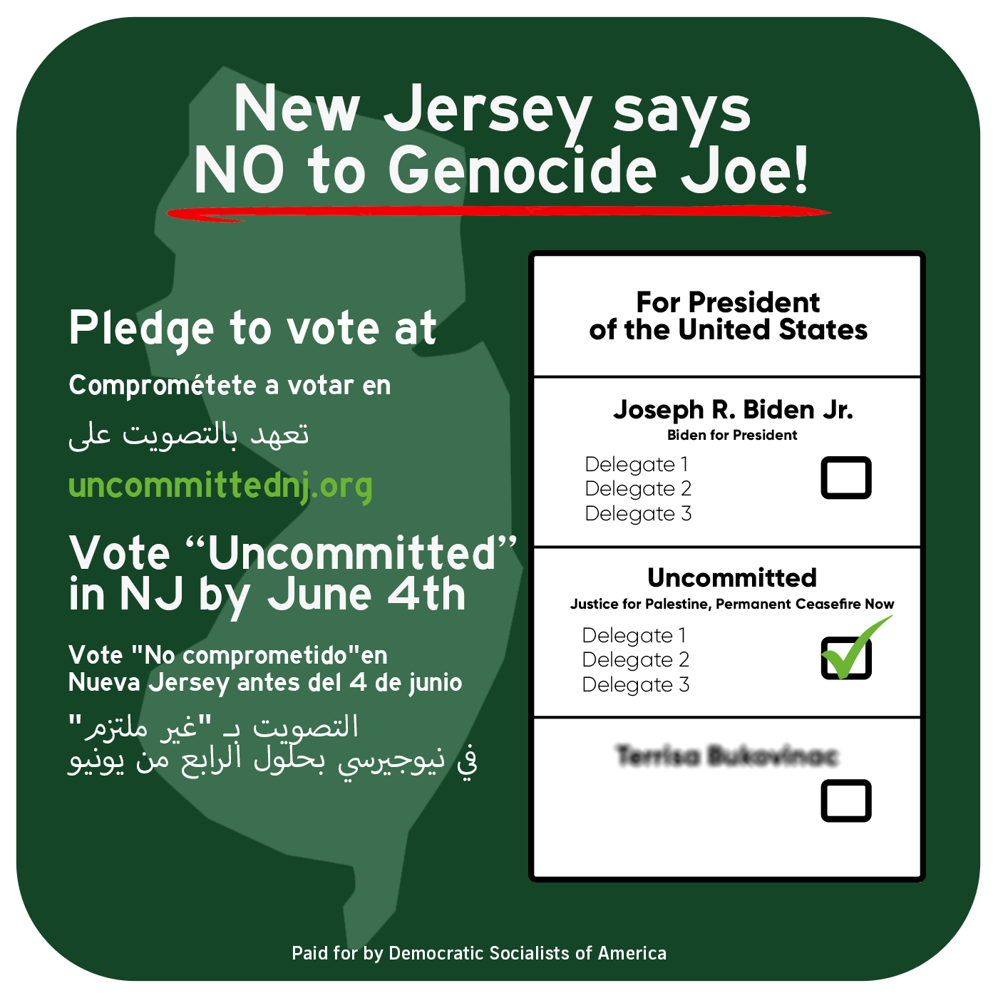 Sample
ballot that is titled 'New Jersey says NO to Genocide Joe!'. Below the title it
says 'Pledge to vote at uncommittednj.org' and 'Vote Uncommitted in NJ by June
4th' in English, Spanish, and Arabic. There is a graphic display of the ballot
that says 'For President of the United States' with Joseph R. Biden Jr with the
slogan 'Biden for President' and Uncommitted with the slogan 'Justice for
Palestine, Permanent Ceasefire Now'. The Uncommitted choice has a green check
next to it